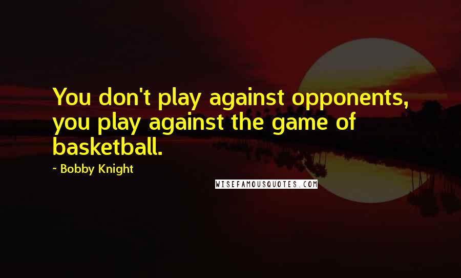 Bobby Knight Quotes: You don't play against opponents, you play against the game of basketball.