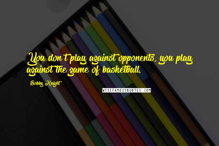 Bobby Knight Quotes: You don't play against opponents, you play against the game of basketball.
