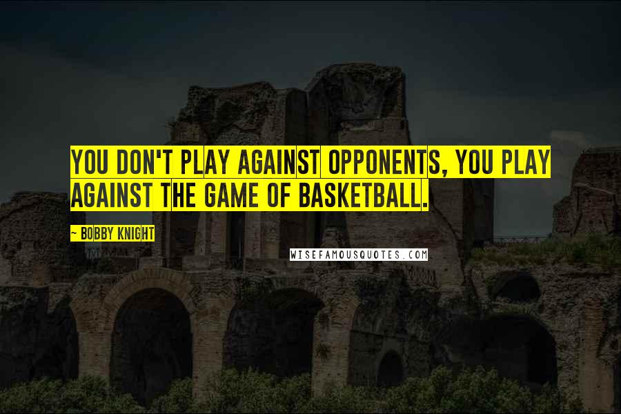 Bobby Knight Quotes: You don't play against opponents, you play against the game of basketball.