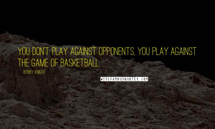 Bobby Knight Quotes: You don't play against opponents, you play against the game of basketball.