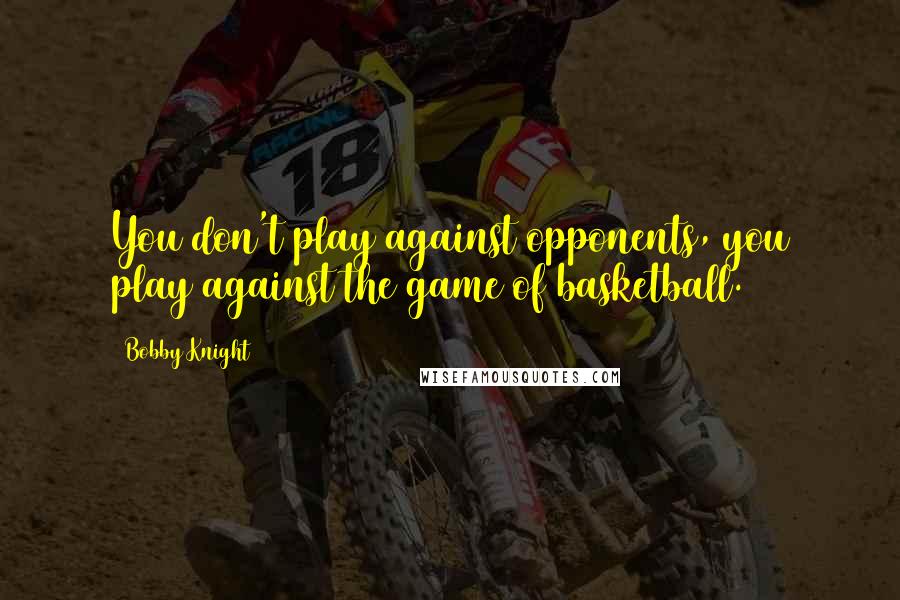 Bobby Knight Quotes: You don't play against opponents, you play against the game of basketball.