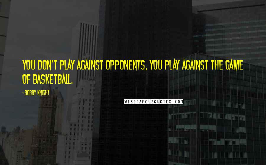 Bobby Knight Quotes: You don't play against opponents, you play against the game of basketball.