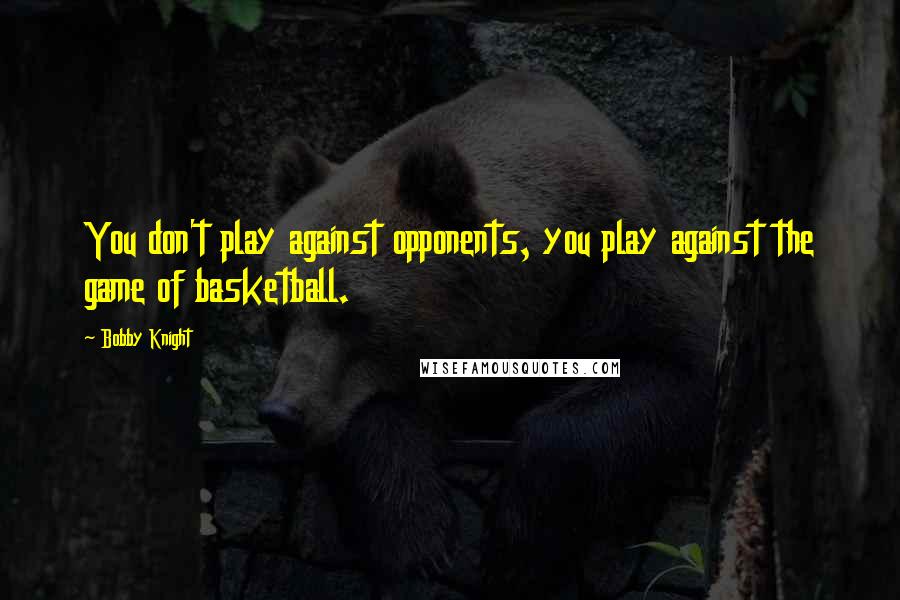 Bobby Knight Quotes: You don't play against opponents, you play against the game of basketball.