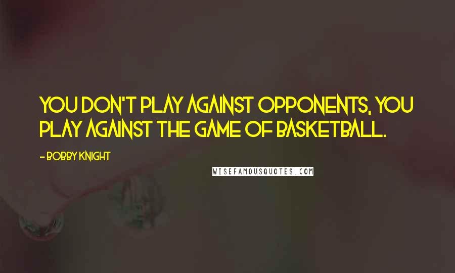 Bobby Knight Quotes: You don't play against opponents, you play against the game of basketball.