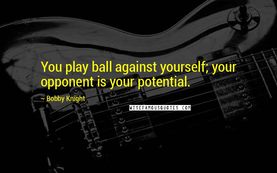 Bobby Knight Quotes: You play ball against yourself; your opponent is your potential.