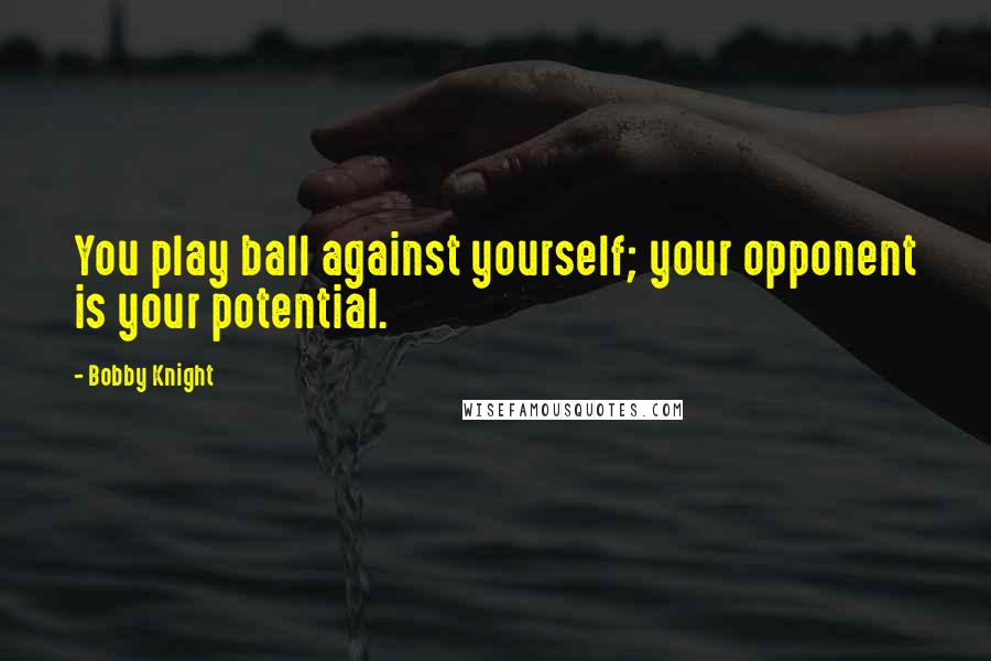 Bobby Knight Quotes: You play ball against yourself; your opponent is your potential.