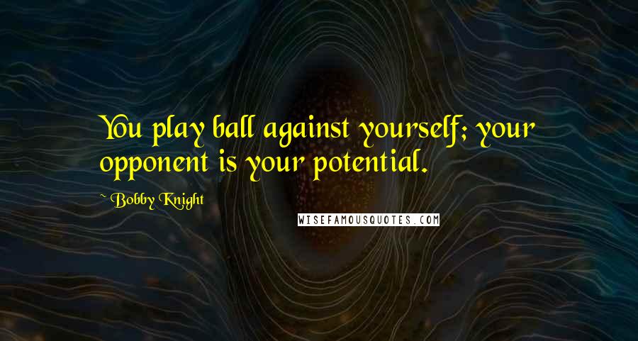 Bobby Knight Quotes: You play ball against yourself; your opponent is your potential.