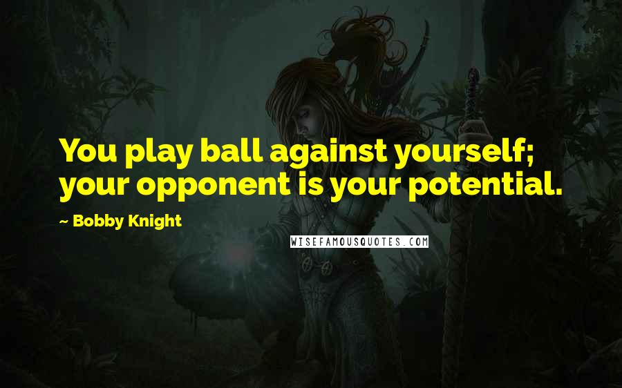 Bobby Knight Quotes: You play ball against yourself; your opponent is your potential.