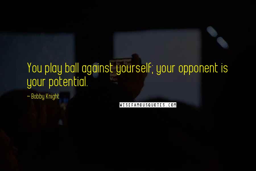 Bobby Knight Quotes: You play ball against yourself; your opponent is your potential.