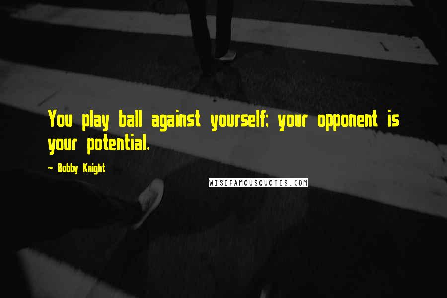 Bobby Knight Quotes: You play ball against yourself; your opponent is your potential.