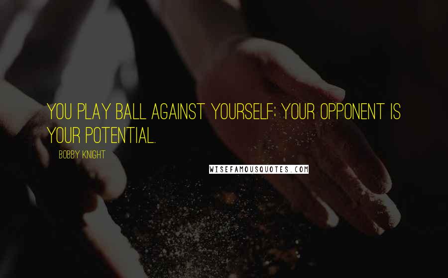 Bobby Knight Quotes: You play ball against yourself; your opponent is your potential.