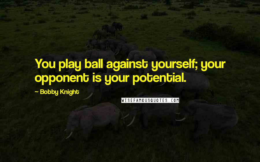Bobby Knight Quotes: You play ball against yourself; your opponent is your potential.