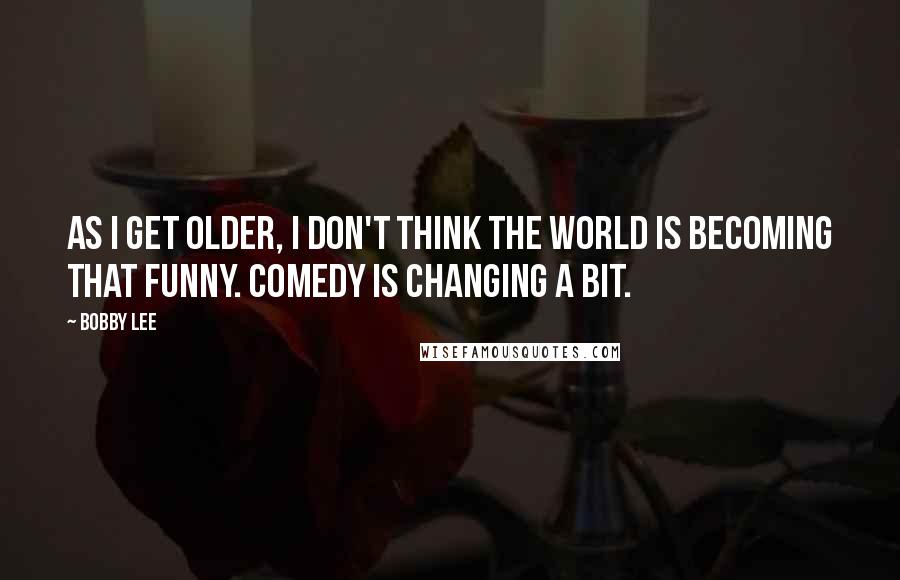 Bobby Lee Quotes: As I get older, I don't think the world is becoming that funny. Comedy is changing a bit.