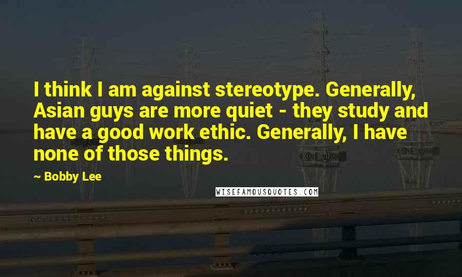 Bobby Lee Quotes: I think I am against stereotype. Generally, Asian guys are more quiet - they study and have a good work ethic. Generally, I have none of those things.
