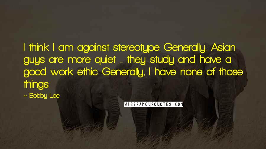 Bobby Lee Quotes: I think I am against stereotype. Generally, Asian guys are more quiet - they study and have a good work ethic. Generally, I have none of those things.