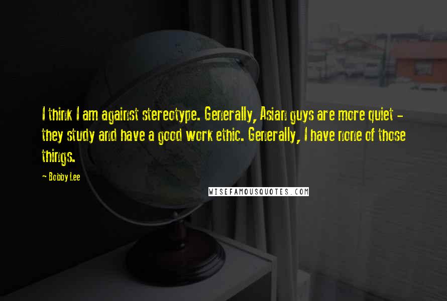 Bobby Lee Quotes: I think I am against stereotype. Generally, Asian guys are more quiet - they study and have a good work ethic. Generally, I have none of those things.