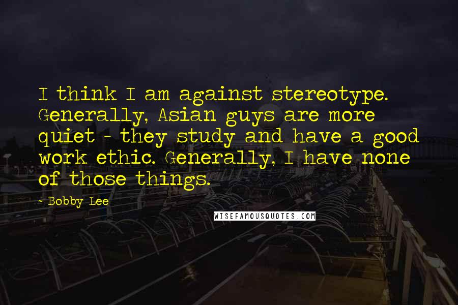 Bobby Lee Quotes: I think I am against stereotype. Generally, Asian guys are more quiet - they study and have a good work ethic. Generally, I have none of those things.
