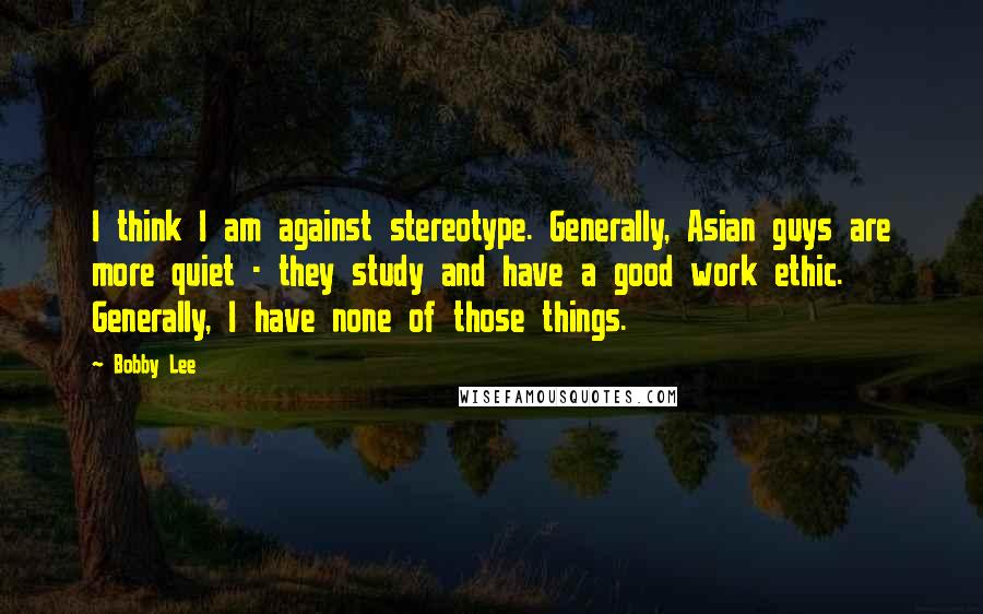 Bobby Lee Quotes: I think I am against stereotype. Generally, Asian guys are more quiet - they study and have a good work ethic. Generally, I have none of those things.