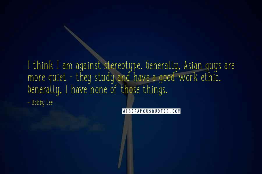 Bobby Lee Quotes: I think I am against stereotype. Generally, Asian guys are more quiet - they study and have a good work ethic. Generally, I have none of those things.