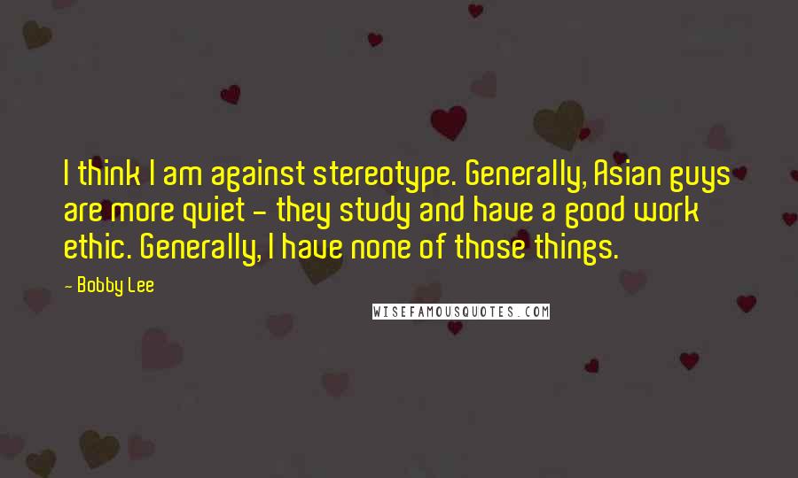 Bobby Lee Quotes: I think I am against stereotype. Generally, Asian guys are more quiet - they study and have a good work ethic. Generally, I have none of those things.