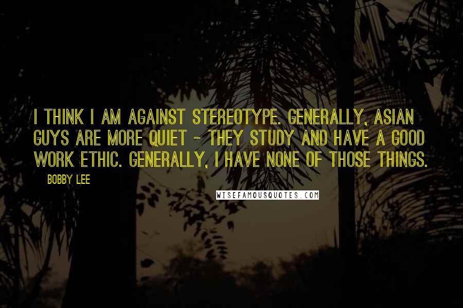 Bobby Lee Quotes: I think I am against stereotype. Generally, Asian guys are more quiet - they study and have a good work ethic. Generally, I have none of those things.