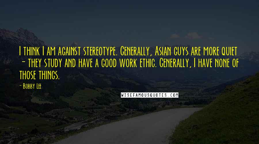 Bobby Lee Quotes: I think I am against stereotype. Generally, Asian guys are more quiet - they study and have a good work ethic. Generally, I have none of those things.