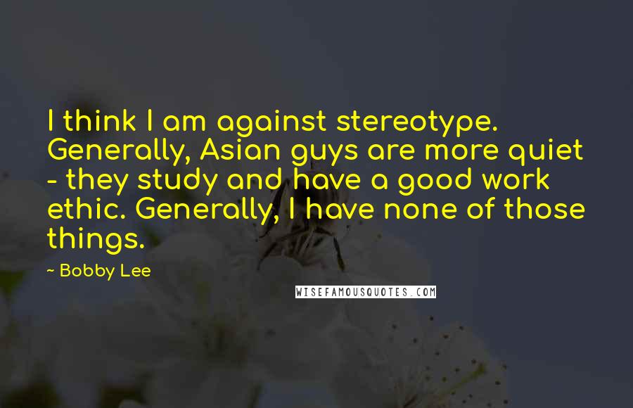 Bobby Lee Quotes: I think I am against stereotype. Generally, Asian guys are more quiet - they study and have a good work ethic. Generally, I have none of those things.