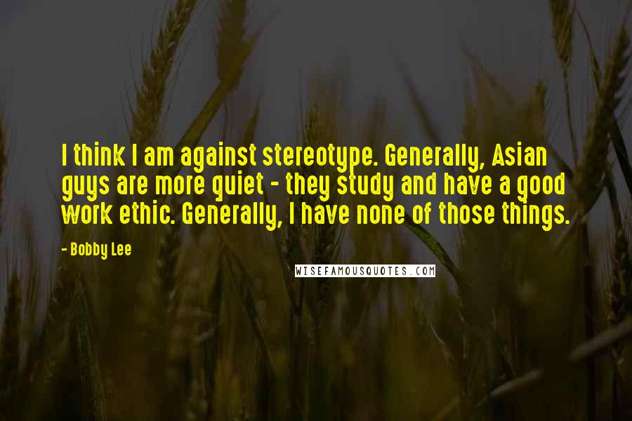 Bobby Lee Quotes: I think I am against stereotype. Generally, Asian guys are more quiet - they study and have a good work ethic. Generally, I have none of those things.