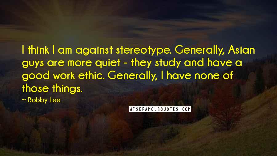 Bobby Lee Quotes: I think I am against stereotype. Generally, Asian guys are more quiet - they study and have a good work ethic. Generally, I have none of those things.