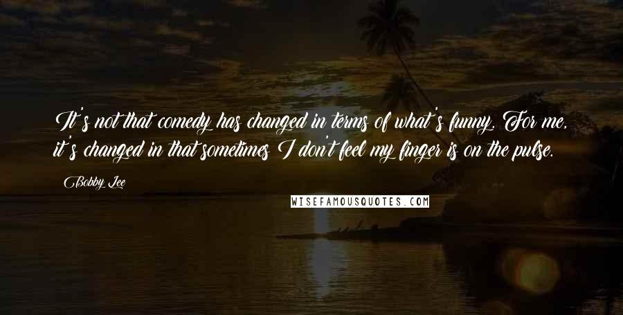 Bobby Lee Quotes: It's not that comedy has changed in terms of what's funny. For me, it's changed in that sometimes I don't feel my finger is on the pulse.