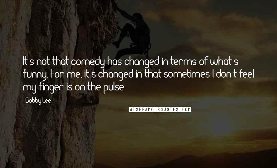 Bobby Lee Quotes: It's not that comedy has changed in terms of what's funny. For me, it's changed in that sometimes I don't feel my finger is on the pulse.