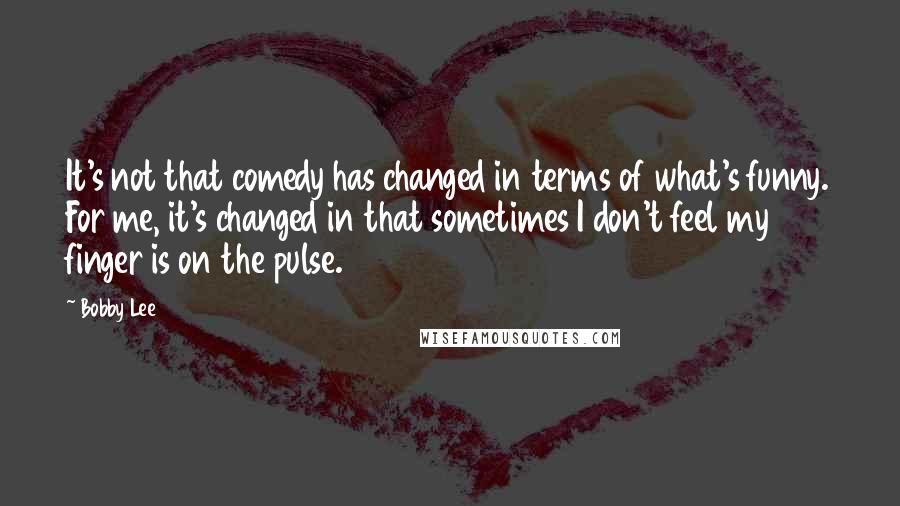 Bobby Lee Quotes: It's not that comedy has changed in terms of what's funny. For me, it's changed in that sometimes I don't feel my finger is on the pulse.