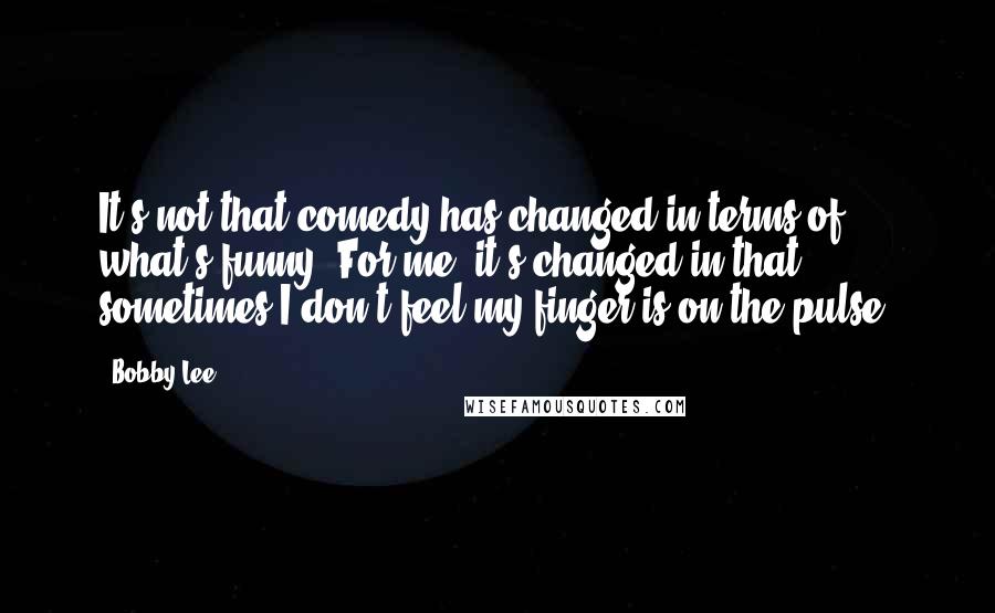 Bobby Lee Quotes: It's not that comedy has changed in terms of what's funny. For me, it's changed in that sometimes I don't feel my finger is on the pulse.