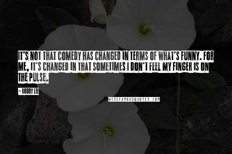 Bobby Lee Quotes: It's not that comedy has changed in terms of what's funny. For me, it's changed in that sometimes I don't feel my finger is on the pulse.