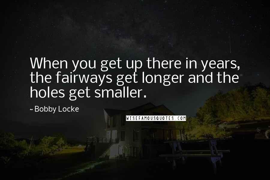 Bobby Locke Quotes: When you get up there in years, the fairways get longer and the holes get smaller.