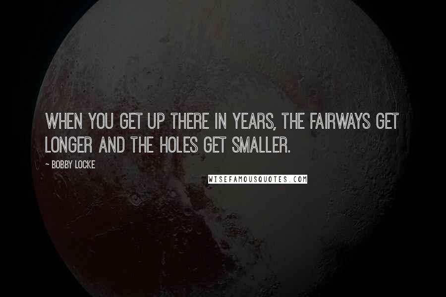 Bobby Locke Quotes: When you get up there in years, the fairways get longer and the holes get smaller.