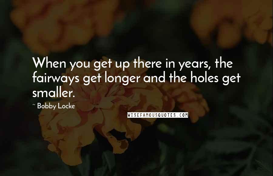 Bobby Locke Quotes: When you get up there in years, the fairways get longer and the holes get smaller.