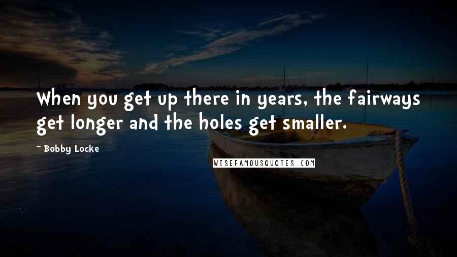 Bobby Locke Quotes: When you get up there in years, the fairways get longer and the holes get smaller.