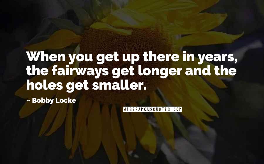 Bobby Locke Quotes: When you get up there in years, the fairways get longer and the holes get smaller.