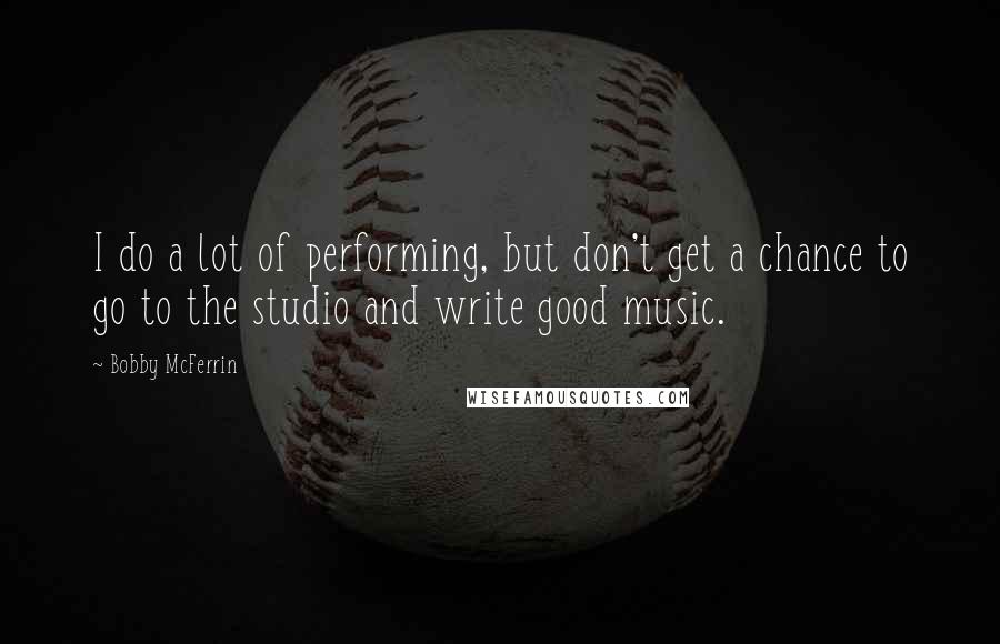 Bobby McFerrin Quotes: I do a lot of performing, but don't get a chance to go to the studio and write good music.