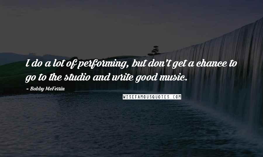 Bobby McFerrin Quotes: I do a lot of performing, but don't get a chance to go to the studio and write good music.