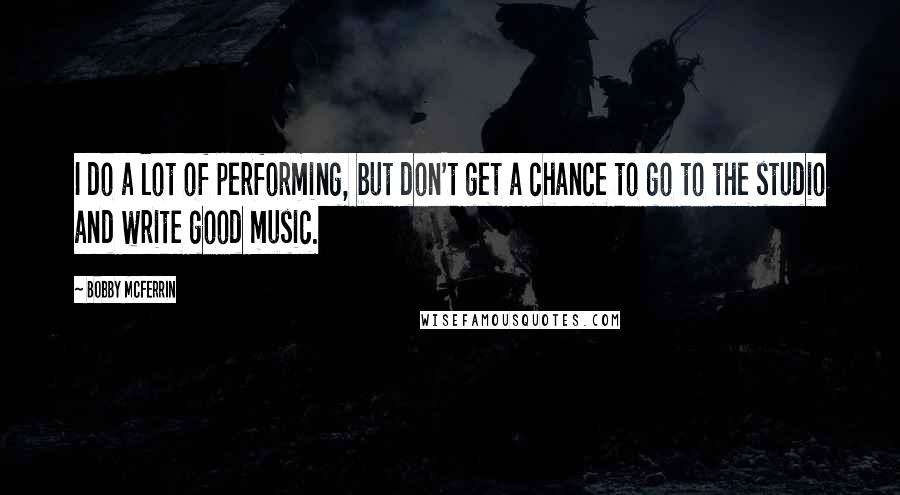 Bobby McFerrin Quotes: I do a lot of performing, but don't get a chance to go to the studio and write good music.