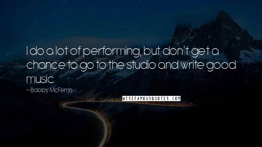 Bobby McFerrin Quotes: I do a lot of performing, but don't get a chance to go to the studio and write good music.