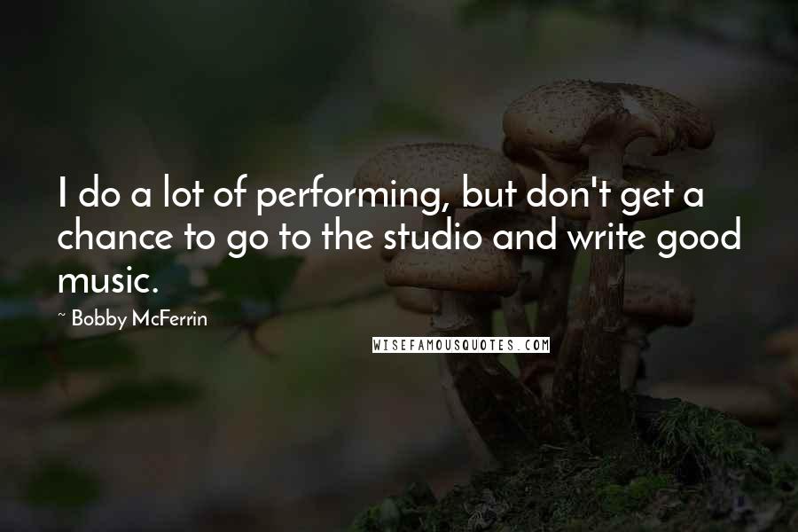 Bobby McFerrin Quotes: I do a lot of performing, but don't get a chance to go to the studio and write good music.