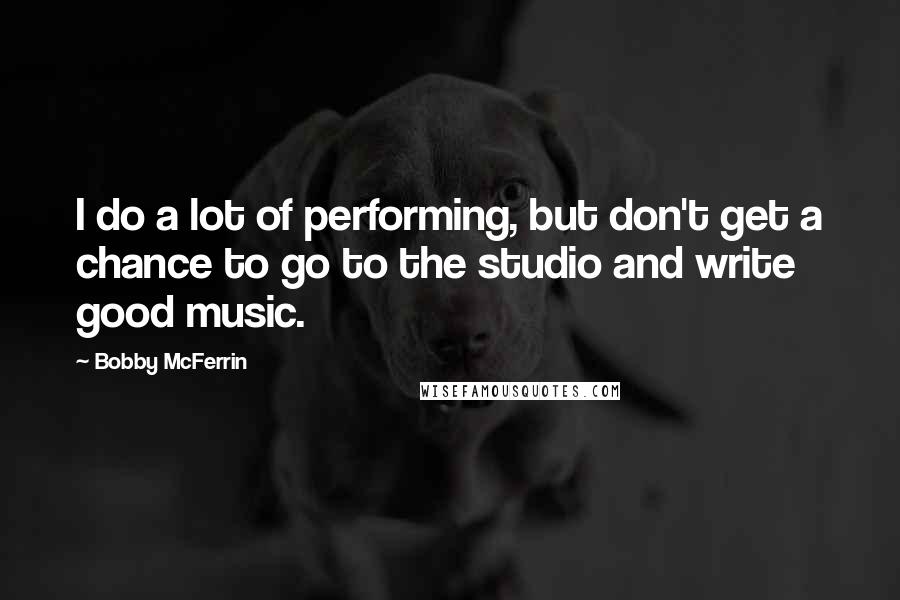 Bobby McFerrin Quotes: I do a lot of performing, but don't get a chance to go to the studio and write good music.