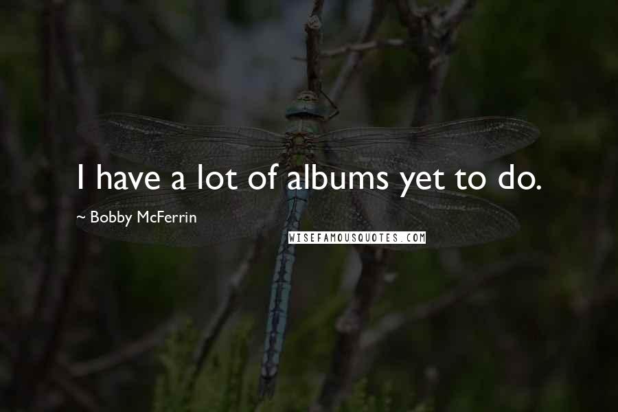 Bobby McFerrin Quotes: I have a lot of albums yet to do.