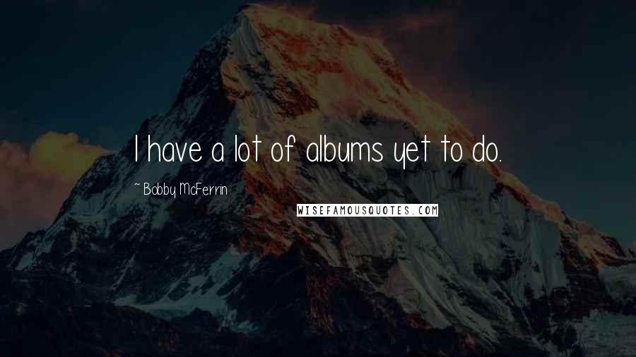 Bobby McFerrin Quotes: I have a lot of albums yet to do.
