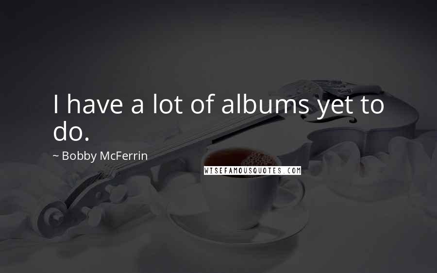 Bobby McFerrin Quotes: I have a lot of albums yet to do.