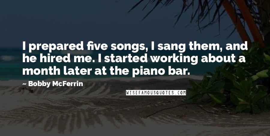 Bobby McFerrin Quotes: I prepared five songs, I sang them, and he hired me. I started working about a month later at the piano bar.