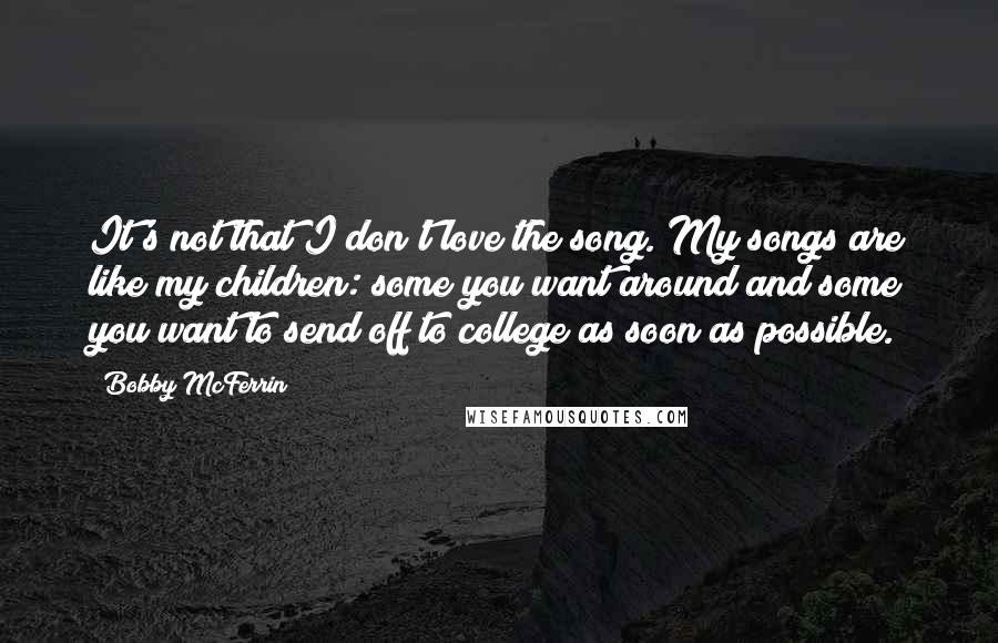 Bobby McFerrin Quotes: It's not that I don't love the song. My songs are like my children: some you want around and some you want to send off to college as soon as possible.